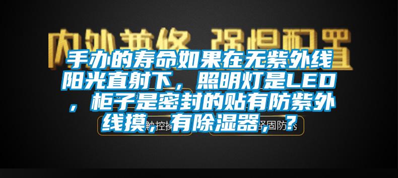 手办的寿命如果在无紫外线阳光直射下，照明灯是LED，柜子是密封的贴有防紫外线摸，有除湿器，？