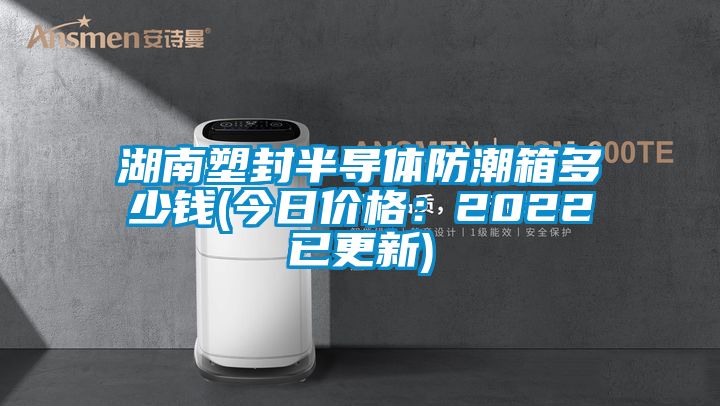 湖南塑封半导体防潮箱多少钱(今日价格：2022已更新)